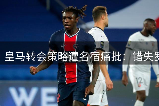皇马转会策略遭名宿痛批：错失罗德里暴露管理缺陷